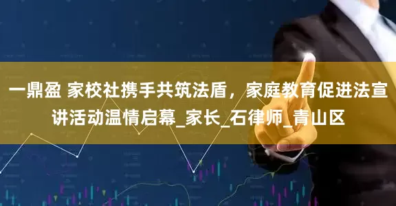 一鼎盈 家校社携手共筑法盾，家庭教育促进法宣讲活动温情启幕_家长_石律师_青山区