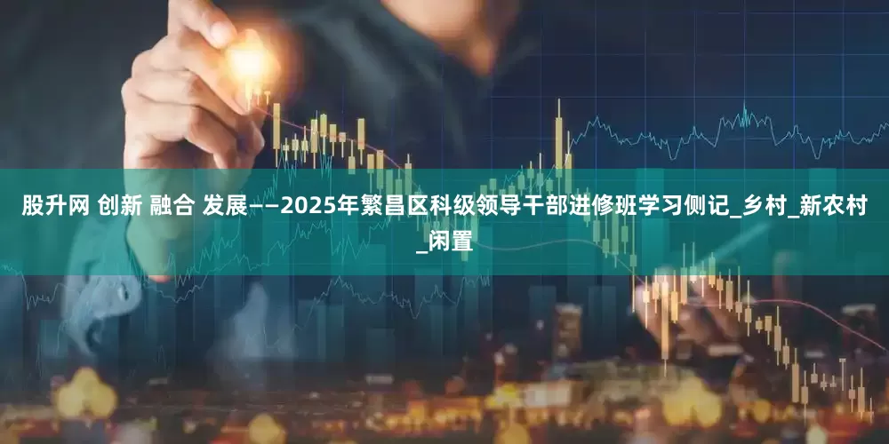 股升网 创新 融合 发展——2025年繁昌区科级领导干部进修班学习侧记_乡村_新农村_闲置