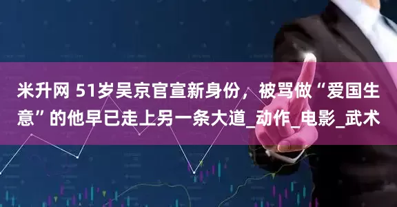 米升网 51岁吴京官宣新身份，被骂做“爱国生意”的他早已走上另一条大道_动作_电影_武术