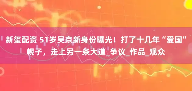 新玺配资 51岁吴京新身份曝光！打了十几年“爱国”幌子，走上另一条大道_争议_作品_观众