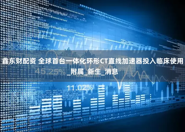 鑫东财配资 全球首台一体化环形CT直线加速器投入临床使用_附属_新生_消息