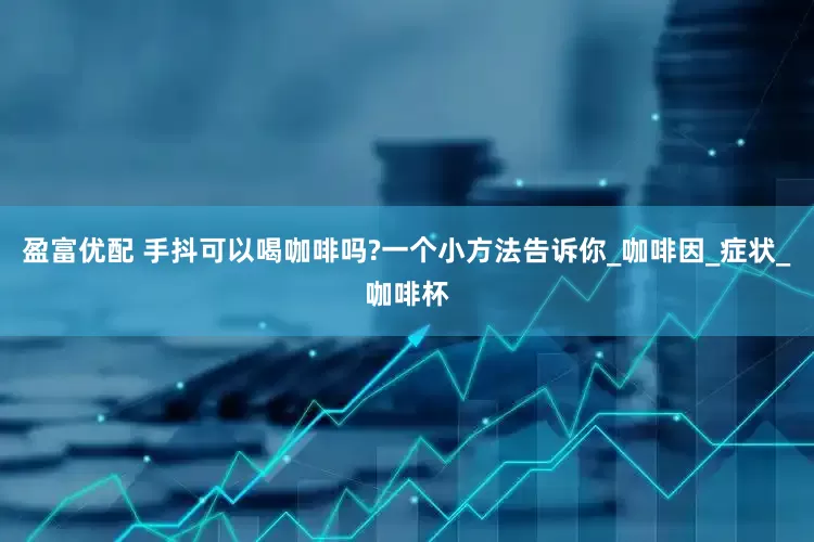 盈富优配 手抖可以喝咖啡吗?一个小方法告诉你_咖啡因_症状_咖啡杯