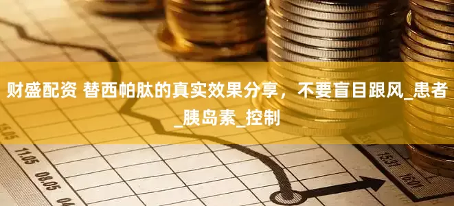 财盛配资 替西帕肽的真实效果分享，不要盲目跟风_患者_胰岛素_控制