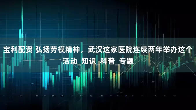 宝利配资 弘扬劳模精神，武汉这家医院连续两年举办这个活动_知识_科普_专题