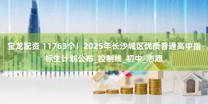 宝龙配资 11763个！2025年长沙城区优质普通高中指标生计划公布_控制线_初中_志愿