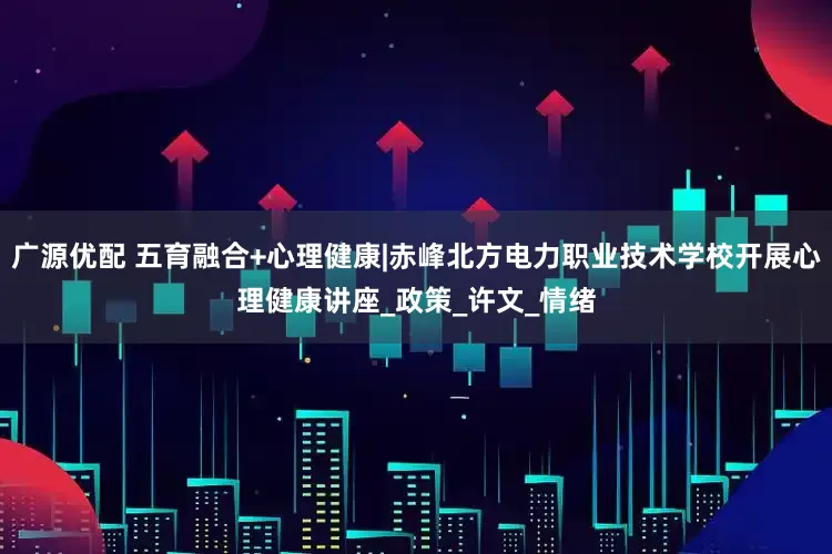 广源优配 五育融合+心理健康|赤峰北方电力职业技术学校开展心理健康讲座_政策_许文_情绪