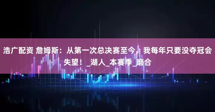 浩广配资 詹姆斯：从第一次总决赛至今，我每年只要没夺冠会失望！_湖人_本赛季_磨合