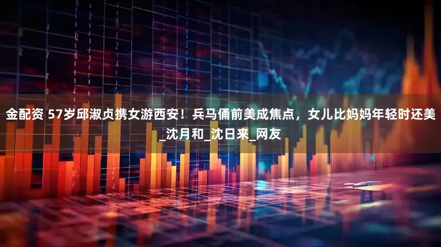 金配资 57岁邱淑贞携女游西安！兵马俑前美成焦点，女儿比妈妈年轻时还美_沈月和_沈日来_网友