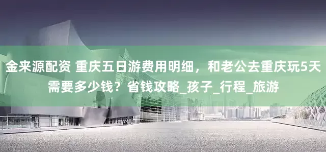金来源配资 重庆五日游费用明细，和老公去重庆玩5天需要多少钱？省钱攻略_孩子_行程_旅游