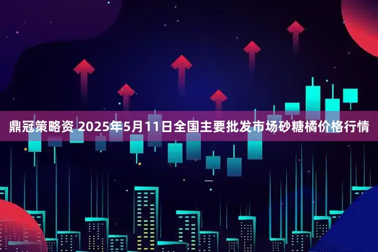 鼎冠策略资 2025年5月11日全国主要批发市场砂糖橘价格行情