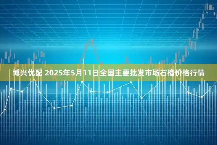 博兴优配 2025年5月11日全国主要批发市场石榴价格行情