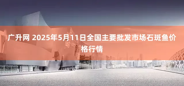 广升网 2025年5月11日全国主要批发市场石斑鱼价格行情