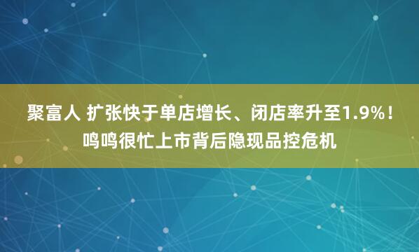 聚富人 扩张快于单店增长、闭店率升至1.9%！鸣鸣很忙上市背后隐现品控危机