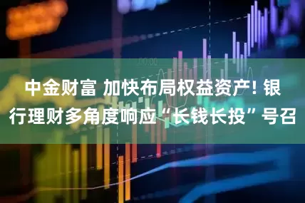 中金财富 加快布局权益资产! 银行理财多角度响应“长钱长投”号召