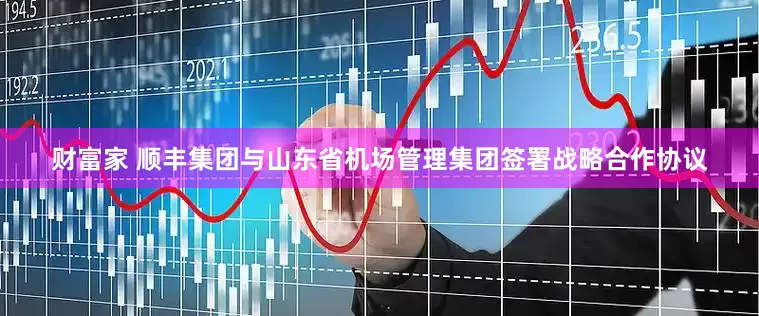 财富家 顺丰集团与山东省机场管理集团签署战略合作协议