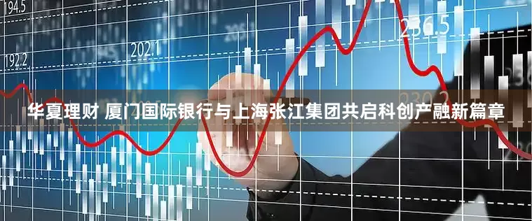 华夏理财 厦门国际银行与上海张江集团共启科创产融新篇章
