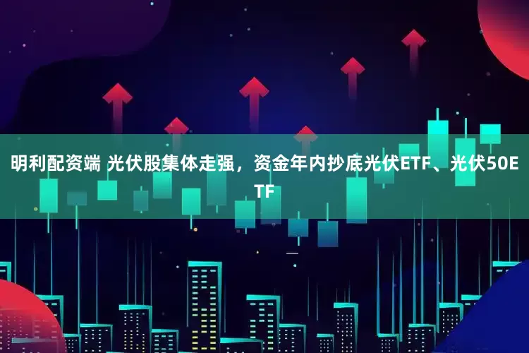 明利配资端 光伏股集体走强，资金年内抄底光伏ETF、光伏50ETF