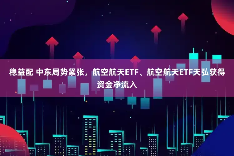 稳益配 中东局势紧张，航空航天ETF、航空航天ETF天弘获得资金净流入