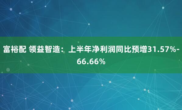 富裕配 领益智造：上半年净利润同比预增31.57%-66.66%