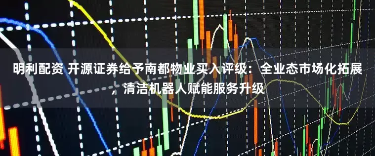 明利配资 开源证券给予南都物业买入评级：全业态市场化拓展，清洁机器人赋能服务升级