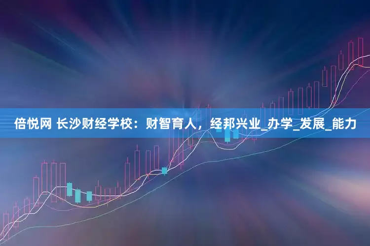 倍悦网 长沙财经学校：财智育人，经邦兴业_办学_发展_能力