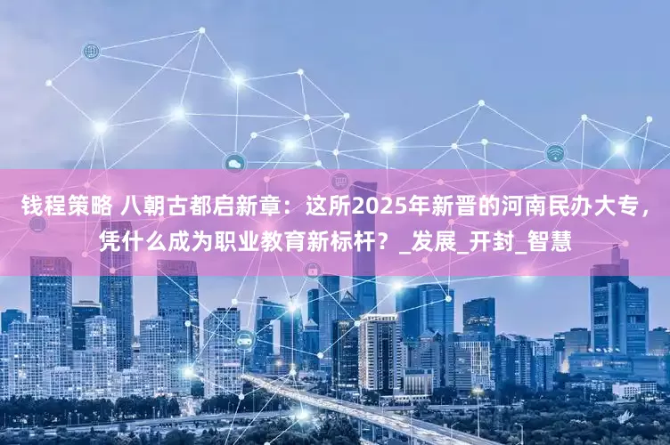 钱程策略 八朝古都启新章：这所2025年新晋的河南民办大专，凭什么成为职业教育新标杆？_发展_开封_智慧