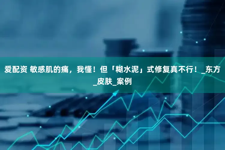 爱配资 敏感肌的痛，我懂！但「糊水泥」式修复真不行！_东方_皮肤_案例