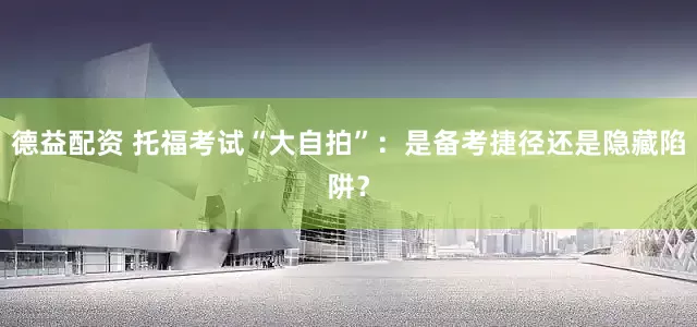 德益配资 托福考试“大自拍”：是备考捷径还是隐藏陷阱？
