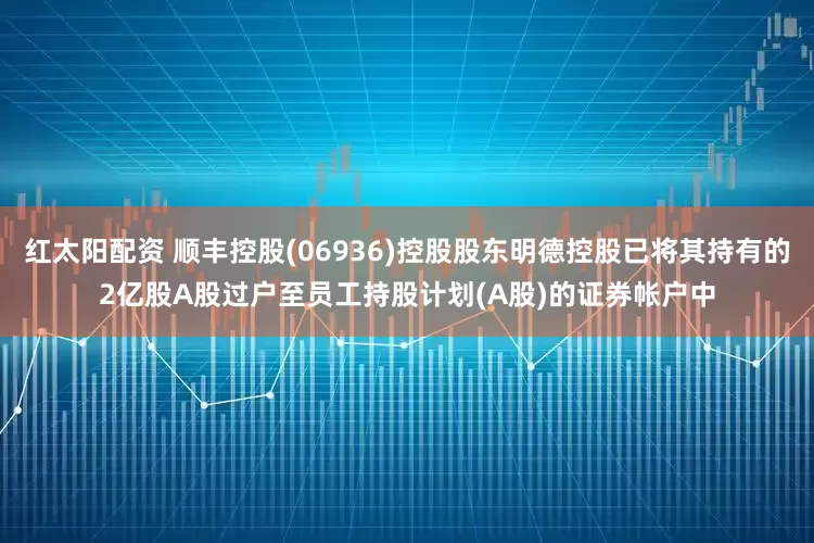 红太阳配资 顺丰控股(06936)控股股东明德控股已将其持有的2亿股A股过户至员工持股计划(A股)的证券帐户中