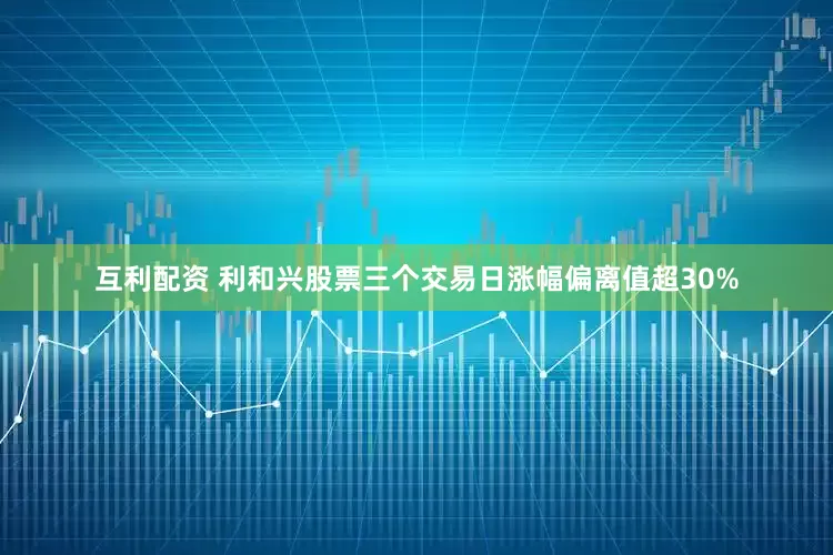 互利配资 利和兴股票三个交易日涨幅偏离值超30%