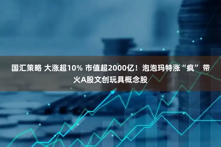 国汇策略 大涨超10% 市值超2000亿！泡泡玛特涨“疯” 带火A股文创玩具概念股