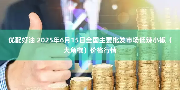 优配好油 2025年6月15日全国主要批发市场低辣小椒（大角椒）价格行情