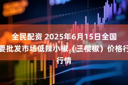 全民配资 2025年6月15日全国主要批发市场低辣小椒（三樱椒）价格行情