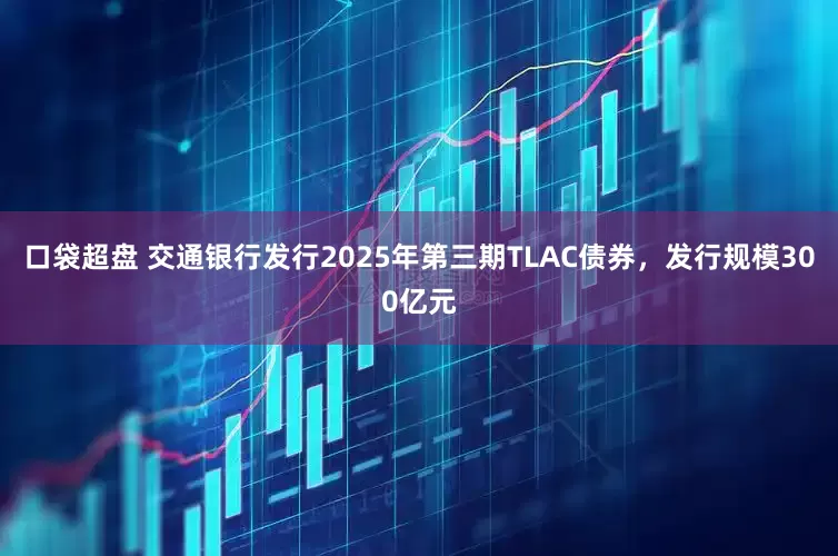 口袋超盘 交通银行发行2025年第三期TLAC债券，发行规模300亿元