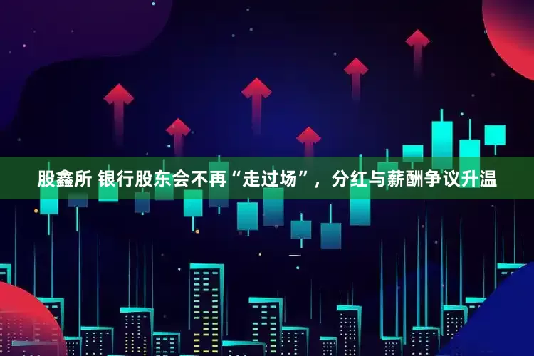 股鑫所 银行股东会不再“走过场”，分红与薪酬争议升温